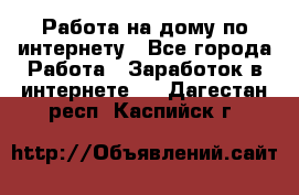 Работа на дому по интернету - Все города Работа » Заработок в интернете   . Дагестан респ.,Каспийск г.